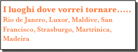 I luoghi dove vorrei tornare.....
Rio de Janero, Luxor, Maldive, San Francisco, Strasburgo, Martrinica, Madeira