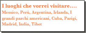 I luoghi che vorrei visitare....
Messico, Perù, Argentina, Irlanda, I grandi parchi americani, Cuba, Parigi, Madrid, India, Tibet