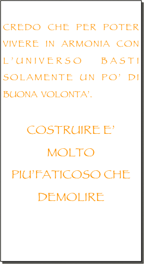 
CREDO CHE PER POTER VIVERE IN ARMONIA CON L’UNIVERSO BASTI SOLAMENTE UN PO’ DI BUONA  VOLONTA’.

COSTRUIRE E’ MOLTO PIU’FATICOSO CHE DEMOLIRE


